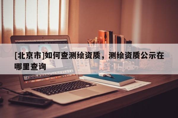 [北京市]如何查测绘资质，测绘资质公示在哪里查询