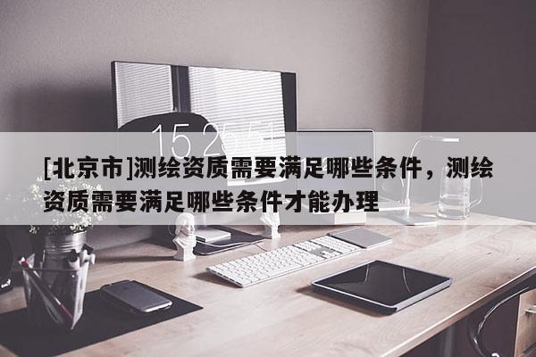 [北京市]测绘资质需要满足哪些条件，测绘资质需要满足哪些条件才能办理