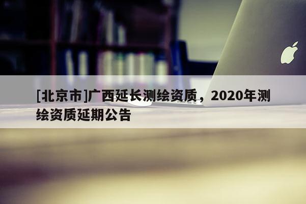 [北京市]广西延长测绘资质，2020年测绘资质延期公告