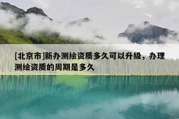 [北京市]新办测绘资质多久可以升级，办理测绘资质的周期是多久
