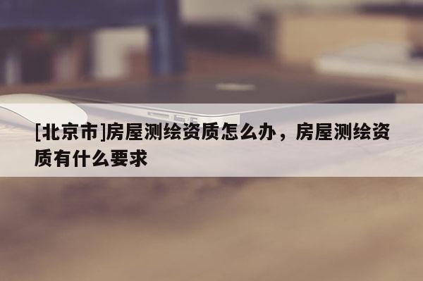 [北京市]房屋测绘资质怎么办，房屋测绘资质有什么要求
