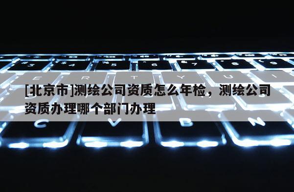 [北京市]测绘公司资质怎么年检，测绘公司资质办理哪个部门办理