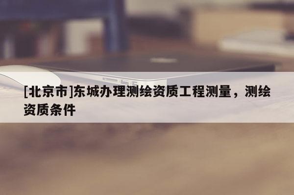 [北京市]东城办理测绘资质工程测量，测绘资质条件