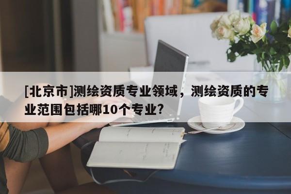 [北京市]测绘资质专业领域，测绘资质的专业范围包括哪10个专业?