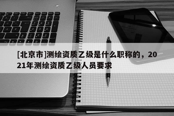 [北京市]测绘资质乙级是什么职称的，2021年测绘资质乙级人员要求