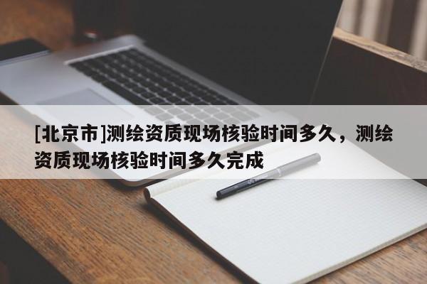 [北京市]测绘资质现场核验时间多久，测绘资质现场核验时间多久完成