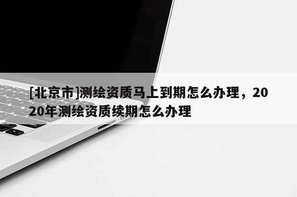 [北京市]测绘资质马上到期怎么办理，2020年测绘资质续期怎么办理