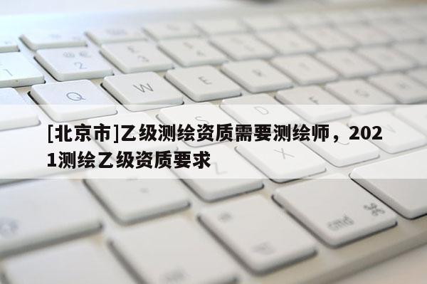 [北京市]乙级测绘资质需要测绘师，2021测绘乙级资质要求