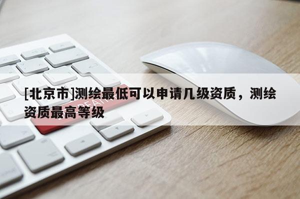 [北京市]测绘最低可以申请几级资质，测绘资质最高等级