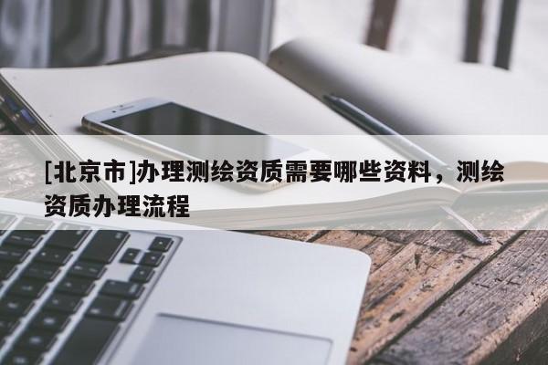 [北京市]办理测绘资质需要哪些资料，测绘资质办理流程