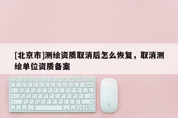 [北京市]测绘资质取消后怎么恢复，取消测绘单位资质备案