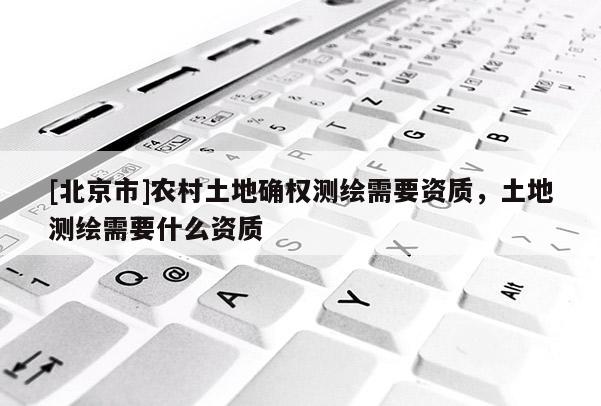 [北京市]农村土地确权测绘需要资质，土地测绘需要什么资质