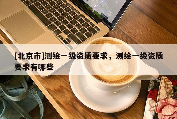 [北京市]测绘一级资质要求，测绘一级资质要求有哪些