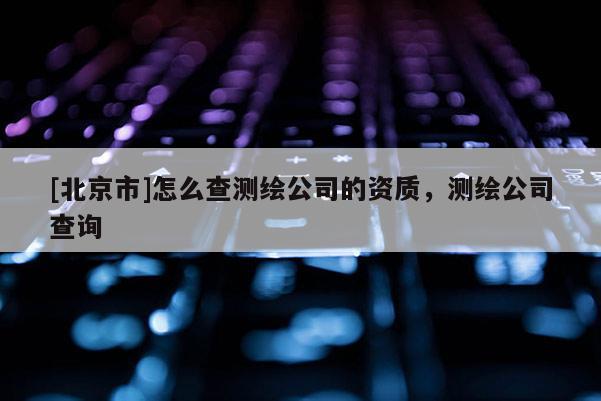 [北京市]怎么查测绘公司的资质，测绘公司查询