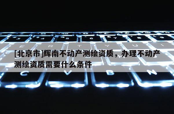 [北京市]辉南不动产测绘资质，办理不动产测绘资质需要什么条件