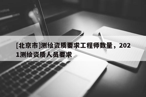 [北京市]测绘资质要求工程师数量，2021测绘资质人员要求