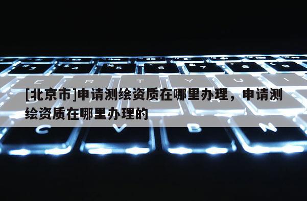 [北京市]申请测绘资质在哪里办理，申请测绘资质在哪里办理的