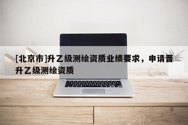 [北京市]升乙级测绘资质业绩要求，申请晋升乙级测绘资质