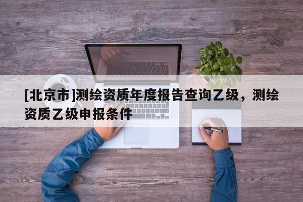 [北京市]测绘资质年度报告查询乙级，测绘资质乙级申报条件