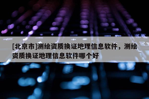 [北京市]测绘资质换证地理信息软件，测绘资质换证地理信息软件哪个好