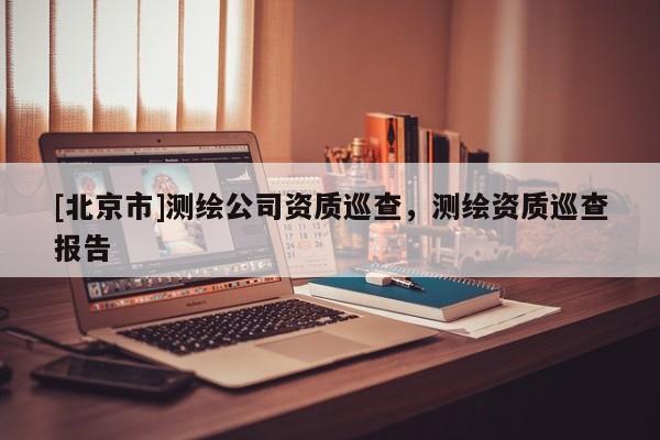 [北京市]测绘公司资质巡查，测绘资质巡查报告