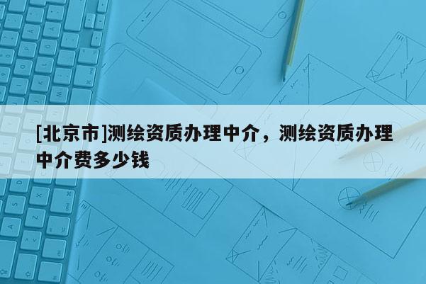 [北京市]测绘资质办理中介，测绘资质办理中介费多少钱