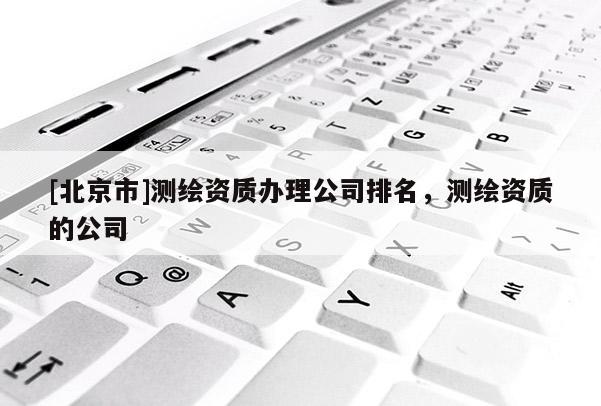 [北京市]测绘资质办理公司排名，测绘资质的公司