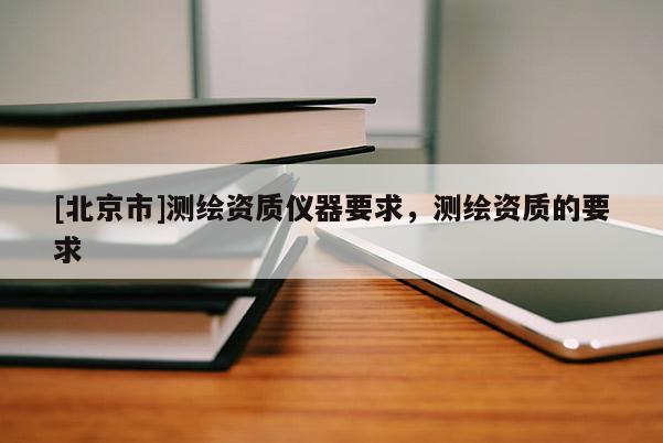 [北京市]测绘资质仪器要求，测绘资质的要求