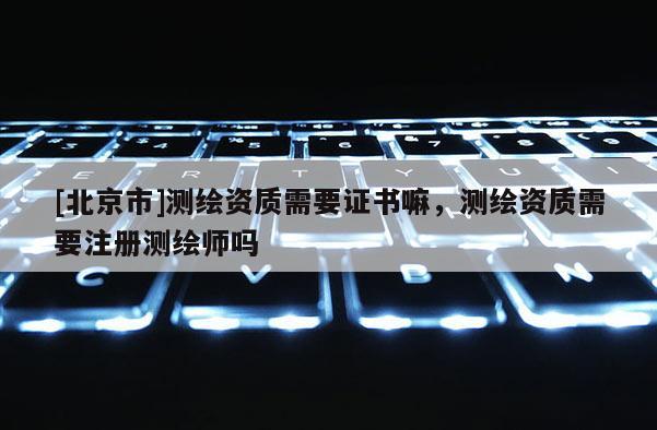 [北京市]测绘资质需要证书嘛，测绘资质需要注册测绘师吗