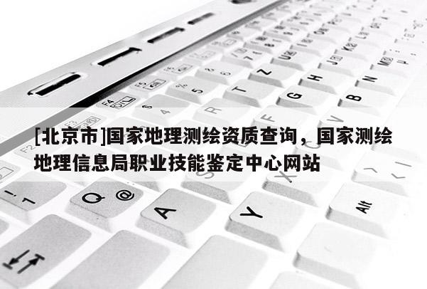 [北京市]国家地理测绘资质查询，国家测绘地理信息局职业技能鉴定中心网站