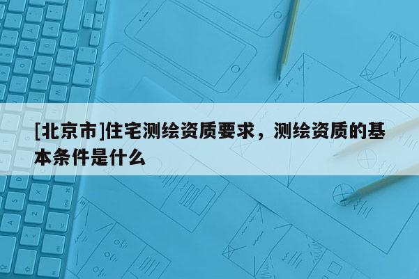 [北京市]住宅测绘资质要求，测绘资质的基本条件是什么