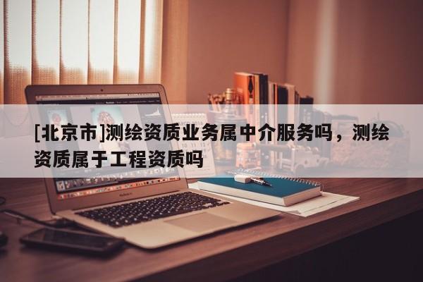 [北京市]测绘资质业务属中介服务吗，测绘资质属于工程资质吗