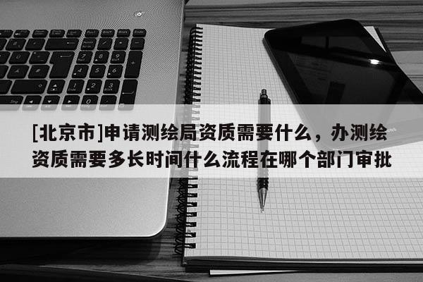 [北京市]申请测绘局资质需要什么，办测绘资质需要多长时间什么流程在哪个部门审批