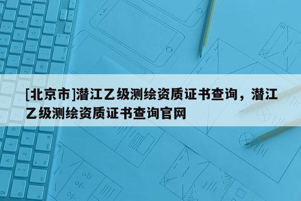[北京市]潜江乙级测绘资质证书查询，潜江乙级测绘资质证书查询官网