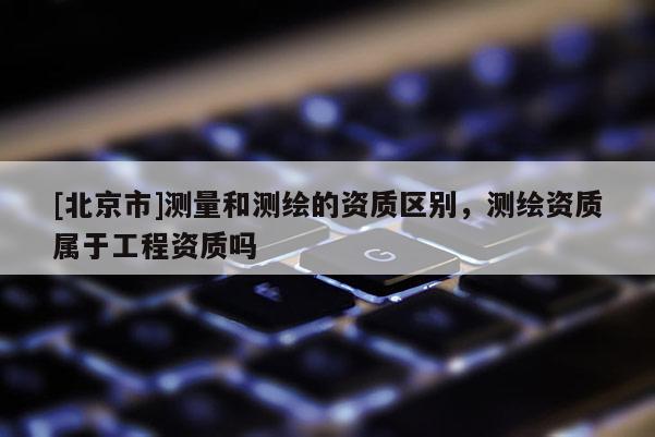 [北京市]测量和测绘的资质区别，测绘资质属于工程资质吗