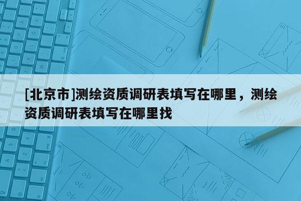 [北京市]测绘资质调研表填写在哪里，测绘资质调研表填写在哪里找