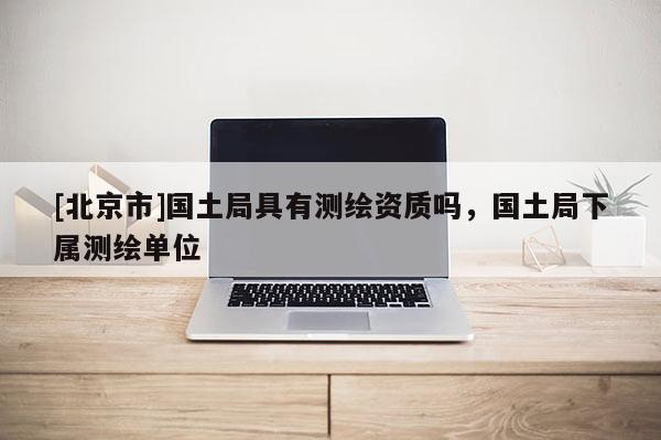 [北京市]国土局具有测绘资质吗，国土局下属测绘单位