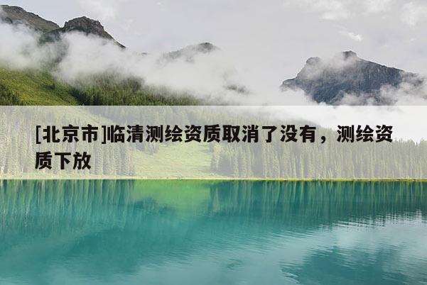 [北京市]临清测绘资质取消了没有，测绘资质下放