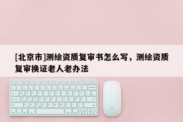 [北京市]测绘资质复审书怎么写，测绘资质复审换证老人老办法