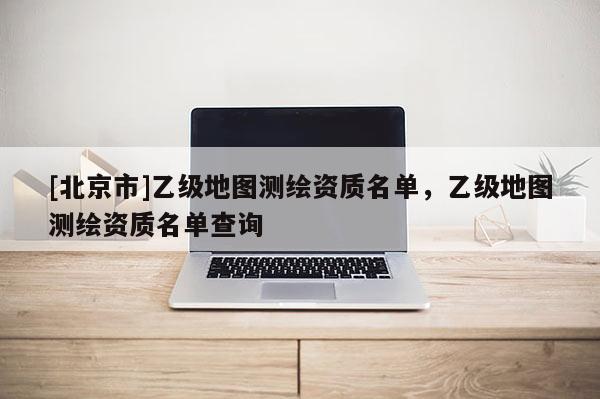 [北京市]乙级地图测绘资质名单，乙级地图测绘资质名单查询