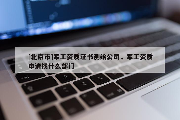 [北京市]军工资质证书测绘公司，军工资质申请找什么部门