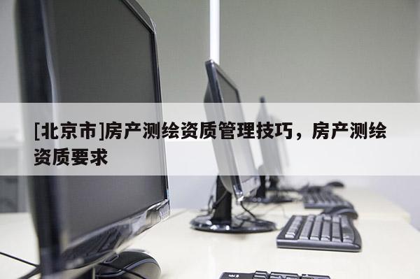 [北京市]房产测绘资质管理技巧，房产测绘资质要求