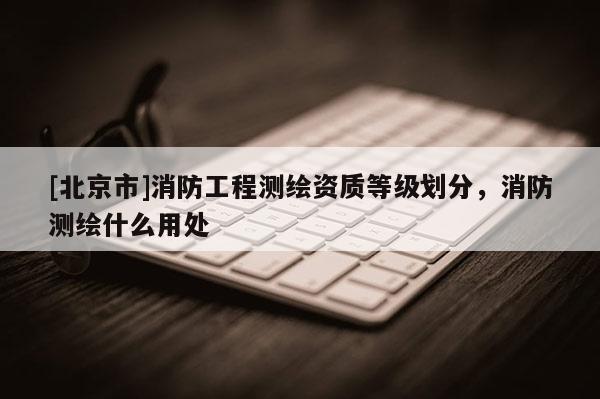 [北京市]消防工程测绘资质等级划分，消防测绘什么用处