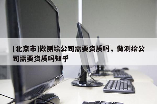 [北京市]做测绘公司需要资质吗，做测绘公司需要资质吗知乎