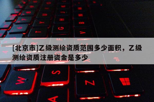 [北京市]乙级测绘资质范围多少面积，乙级测绘资质注册资金是多少