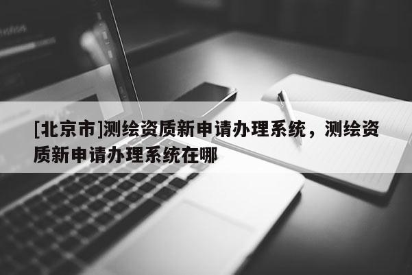 [北京市]测绘资质新申请办理系统，测绘资质新申请办理系统在哪