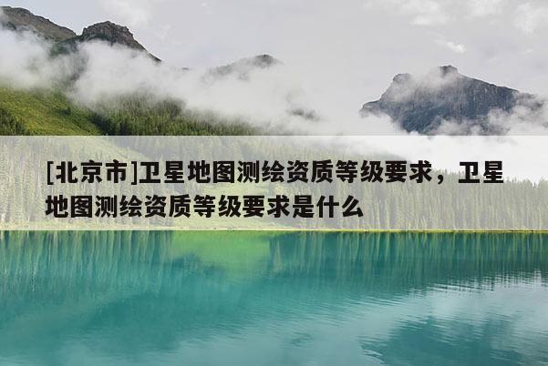 [北京市]卫星地图测绘资质等级要求，卫星地图测绘资质等级要求是什么