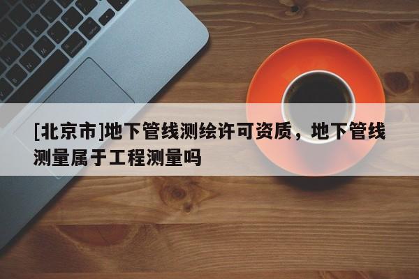 [北京市]地下管线测绘许可资质，地下管线测量属于工程测量吗