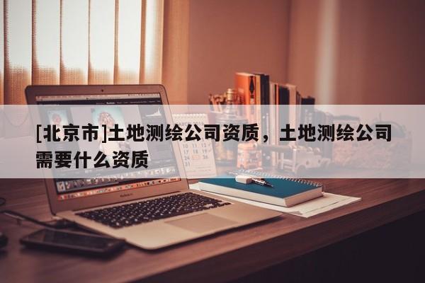 [北京市]土地测绘公司资质，土地测绘公司需要什么资质