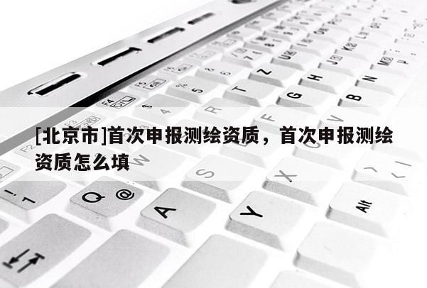 [北京市]首次申报测绘资质，首次申报测绘资质怎么填